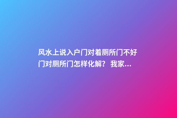 风水上说入户门对着厕所门不好 门对厕所门怎样化解？ 我家就这样怎么办？